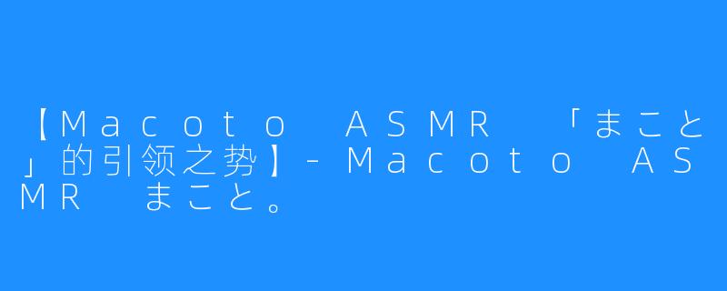 【Macoto ASMR 「まこと」的引领之势】-Macoto ASMR まこと。